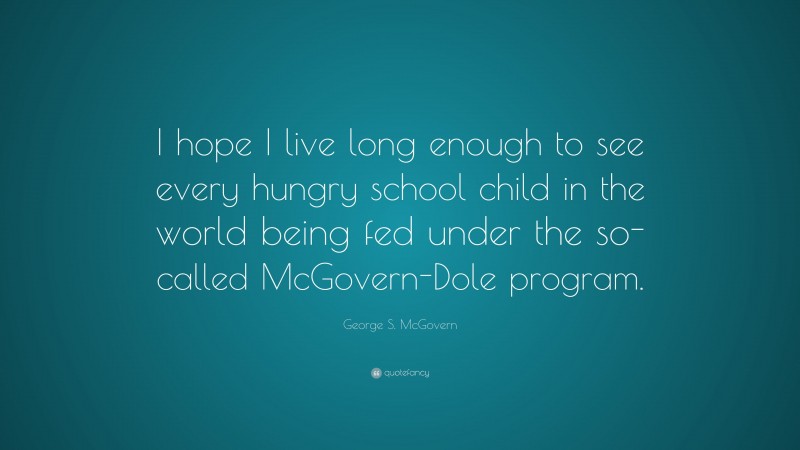 George S. McGovern Quote: “I hope I live long enough to see every hungry school child in the world being fed under the so-called McGovern-Dole program.”