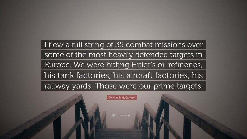 George S. McGovern Quote: “I flew a full string of 35 combat missions over some of the most heavily defended targets in Europe. We were hitting Hitler’s oil refineries, his tank factories, his aircraft factories, his railway yards. Those were our prime targets.”