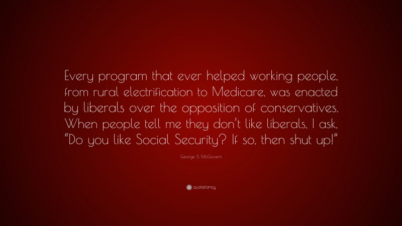 George S. McGovern Quote: “Every program that ever helped working people, from rural electrification to Medicare, was enacted by liberals over the opposition of conservatives. When people tell me they don’t like liberals, I ask, “Do you like Social Security? If so, then shut up!””