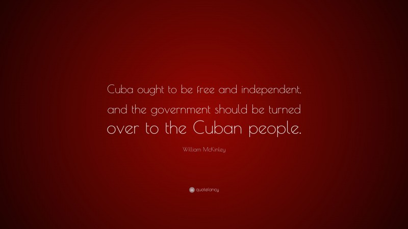 William McKinley Quote: “Cuba ought to be free and independent, and the government should be turned over to the Cuban people.”