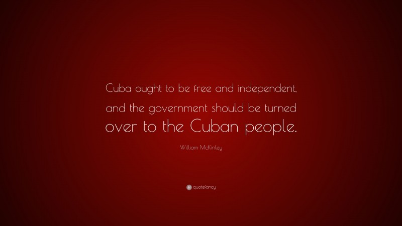 William McKinley Quote: “Cuba ought to be free and independent, and the government should be turned over to the Cuban people.”