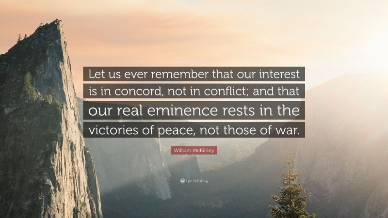 William McKinley Quote: “Let us ever remember that our interest is in concord, not in conflict; and that our real eminence rests in the victories of peace, not those of war.”