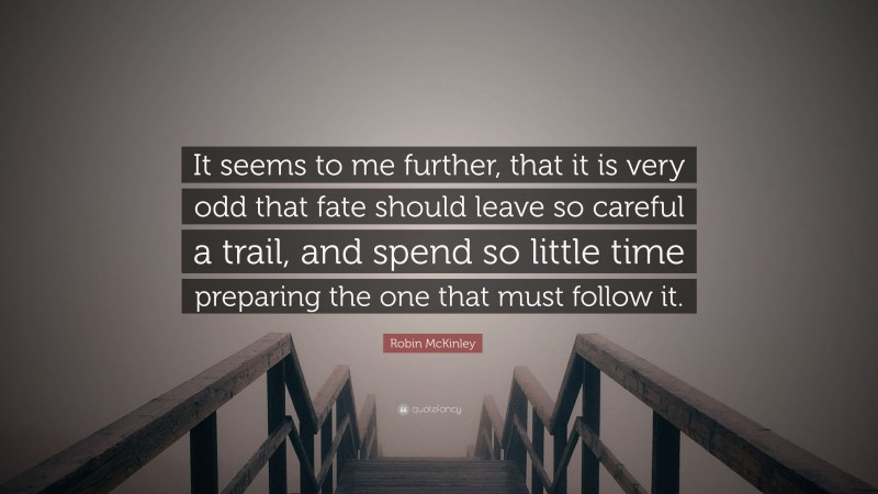Robin McKinley Quote: “It seems to me further, that it is very odd that fate should leave so careful a trail, and spend so little time preparing the one that must follow it.”