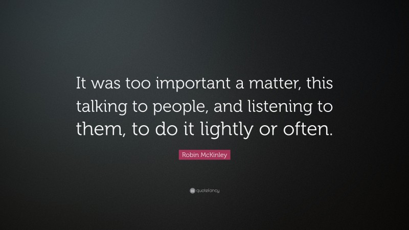 Robin McKinley Quote: “It was too important a matter, this talking to people, and listening to them, to do it lightly or often.”