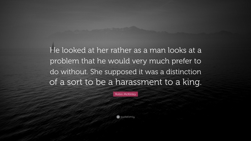 Robin McKinley Quote: “He looked at her rather as a man looks at a problem that he would very much prefer to do without. She supposed it was a distinction of a sort to be a harassment to a king.”