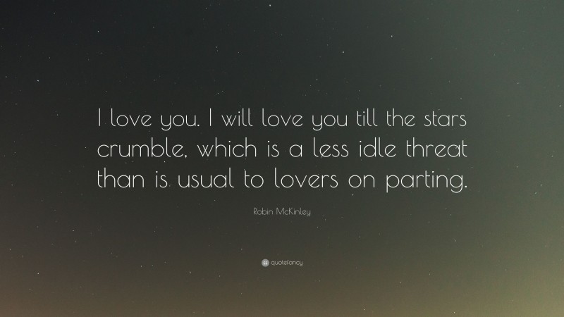 Robin McKinley Quote: “I love you. I will love you till the stars crumble, which is a less idle threat than is usual to lovers on parting.”