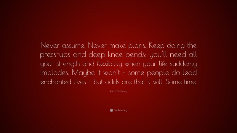 Robin McKinley Quote: “Never assume. Never make plans. Keep doing the press-ups and deep knee bends: you’ll need all your strength and flexibility when your life suddenly implodes. Maybe it won’t – some people do lead enchanted lives – but odds are that it will. Some time.”