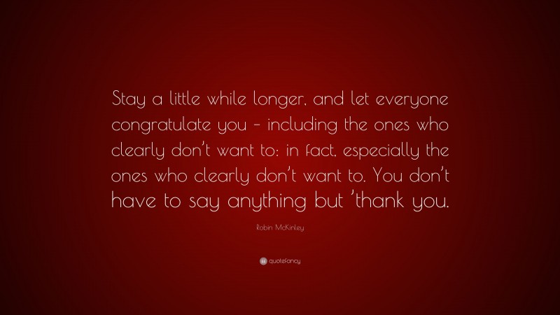 Robin McKinley Quote: “Stay a little while longer, and let everyone congratulate you – including the ones who clearly don’t want to: in fact, especially the ones who clearly don’t want to. You don’t have to say anything but ’thank you.”