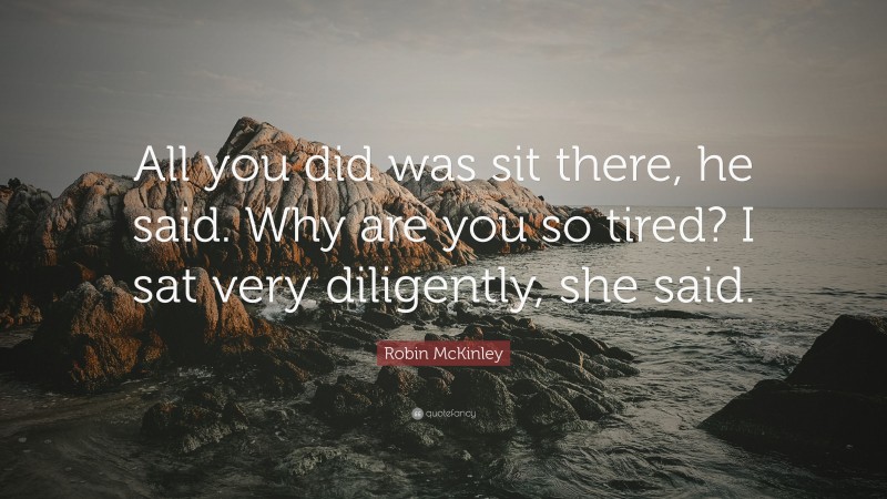 Robin McKinley Quote: “All you did was sit there, he said. Why are you so tired? I sat very diligently, she said.”