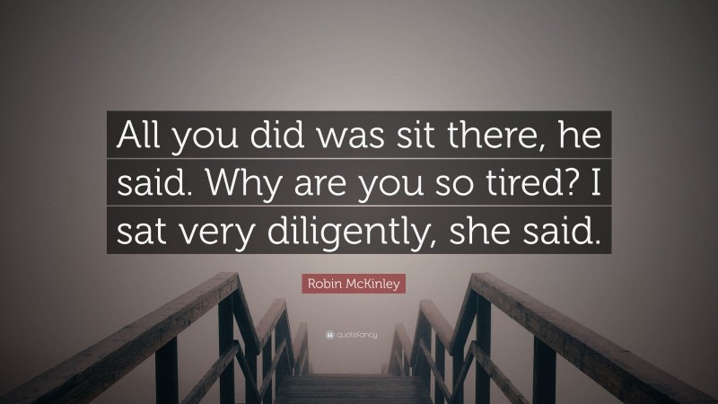 Robin McKinley Quote: “All you did was sit there, he said. Why are you so tired? I sat very diligently, she said.”