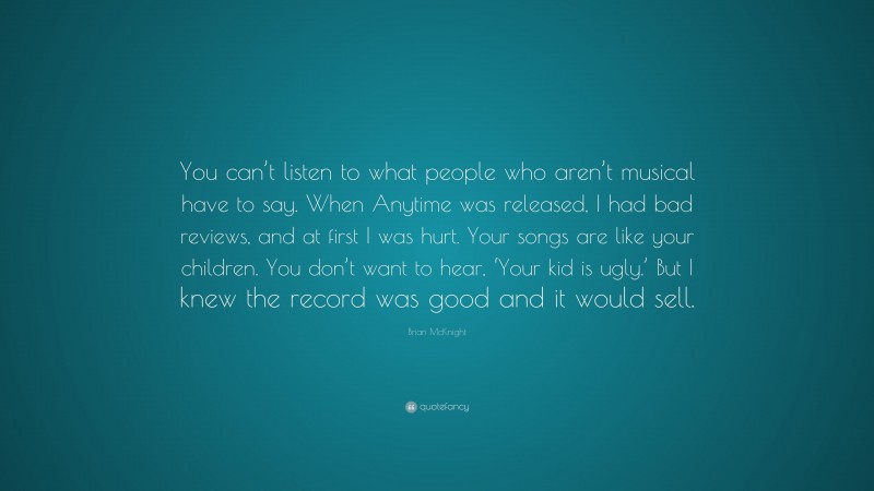 Brian McKnight Quote: “You can’t listen to what people who aren’t musical have to say. When Anytime was released, I had bad reviews, and at first I was hurt. Your songs are like your children. You don’t want to hear, ‘Your kid is ugly.’ But I knew the record was good and it would sell.”