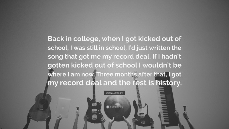 Brian McKnight Quote: “Back in college, when I got kicked out of school, I was still in school, I’d just written the song that got me my record deal. If I hadn’t gotten kicked out of school I wouldn’t be where I am now. Three months after that, I got my record deal and the rest is history.”