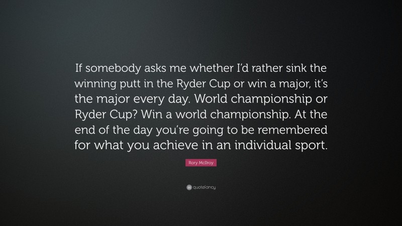 Rory McIlroy Quote: “If somebody asks me whether I’d rather sink the winning putt in the Ryder Cup or win a major, it’s the major every day. World championship or Ryder Cup? Win a world championship. At the end of the day you’re going to be remembered for what you achieve in an individual sport.”