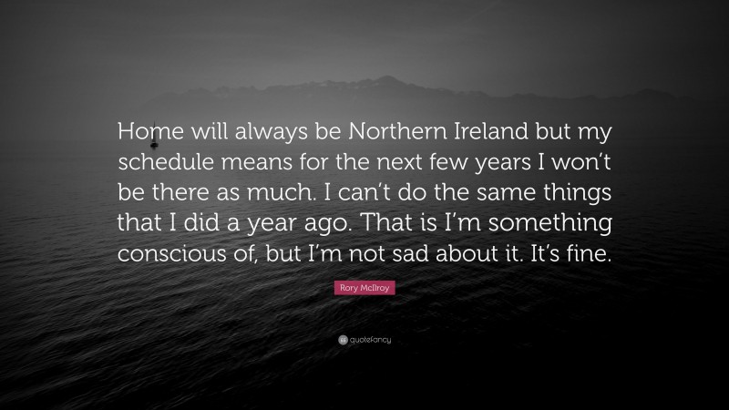 Rory McIlroy Quote: “Home will always be Northern Ireland but my schedule means for the next few years I won’t be there as much. I can’t do the same things that I did a year ago. That is I’m something conscious of, but I’m not sad about it. It’s fine.”