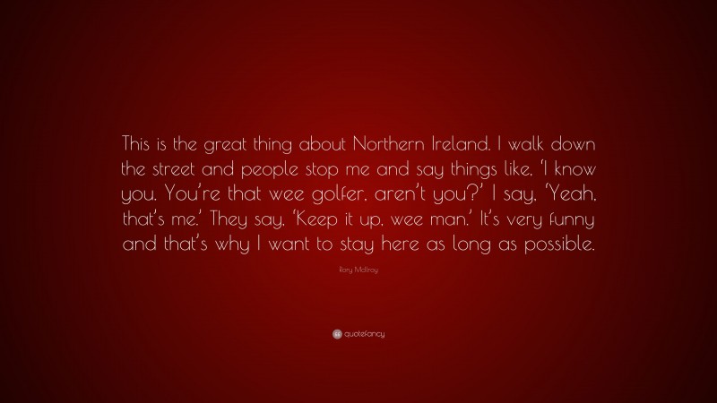 Rory McIlroy Quote: “This is the great thing about Northern Ireland. I walk down the street and people stop me and say things like, ‘I know you. You’re that wee golfer, aren’t you?’ I say, ‘Yeah, that’s me.’ They say, ‘Keep it up, wee man.’ It’s very funny and that’s why I want to stay here as long as possible.”