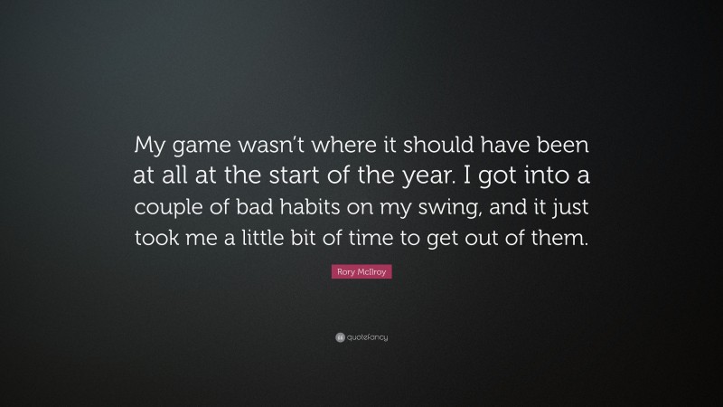 Rory McIlroy Quote: “My game wasn’t where it should have been at all at the start of the year. I got into a couple of bad habits on my swing, and it just took me a little bit of time to get out of them.”