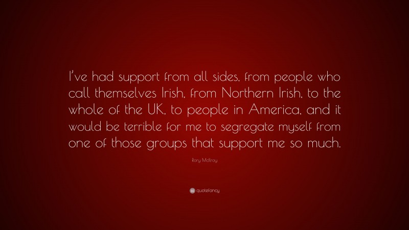 Rory McIlroy Quote: “I’ve had support from all sides, from people who call themselves Irish, from Northern Irish, to the whole of the UK, to people in America, and it would be terrible for me to segregate myself from one of those groups that support me so much.”