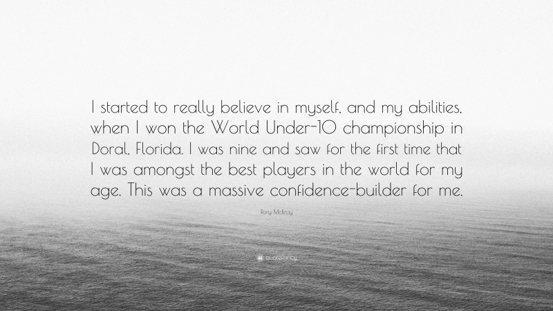 Rory McIlroy Quote: “I started to really believe in myself, and my abilities, when I won the World Under-10 championship in Doral, Florida. I was nine and saw for the first time that I was amongst the best players in the world for my age. This was a massive confidence-builder for me.”