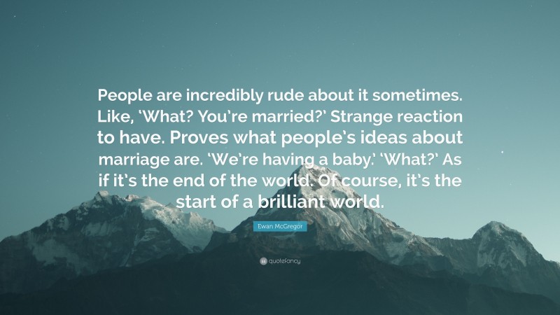 Ewan McGregor Quote: “People are incredibly rude about it sometimes. Like, ‘What? You’re married?’ Strange reaction to have. Proves what people’s ideas about marriage are. ‘We’re having a baby.’ ‘What?’ As if it’s the end of the world. Of course, it’s the start of a brilliant world.”