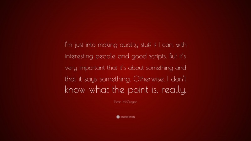 Ewan McGregor Quote: “I’m just into making quality stuff if I can, with interesting people and good scripts. But it’s very important that it’s about something and that it says something. Otherwise, I don’t know what the point is, really.”