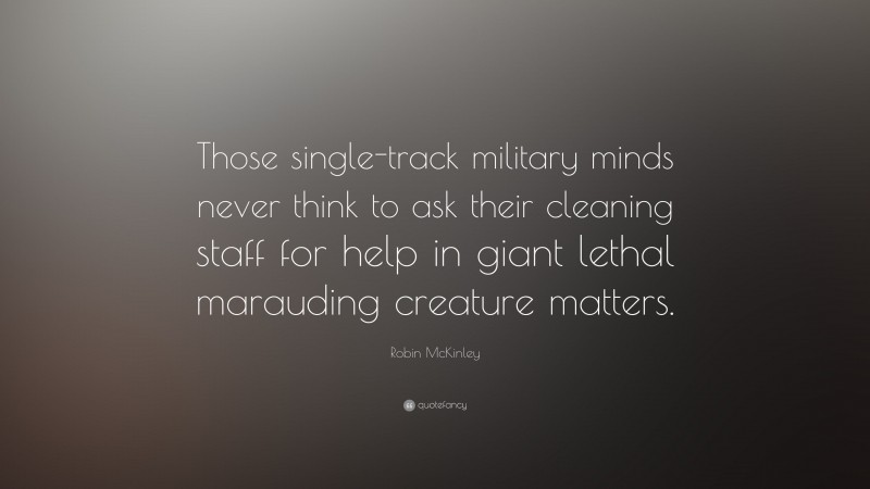Robin McKinley Quote: “Those single-track military minds never think to ask their cleaning staff for help in giant lethal marauding creature matters.”