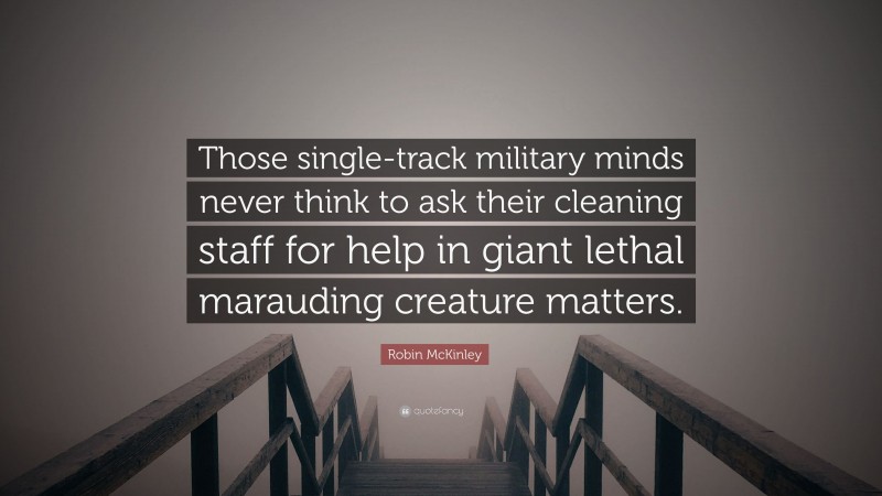 Robin McKinley Quote: “Those single-track military minds never think to ask their cleaning staff for help in giant lethal marauding creature matters.”