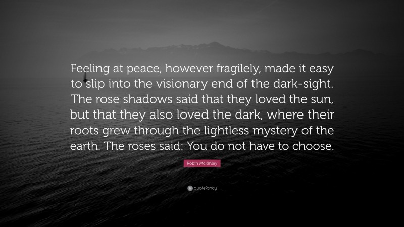 Robin McKinley Quote: “Feeling at peace, however fragilely, made it easy to slip into the visionary end of the dark-sight. The rose shadows said that they loved the sun, but that they also loved the dark, where their roots grew through the lightless mystery of the earth. The roses said: You do not have to choose.”
