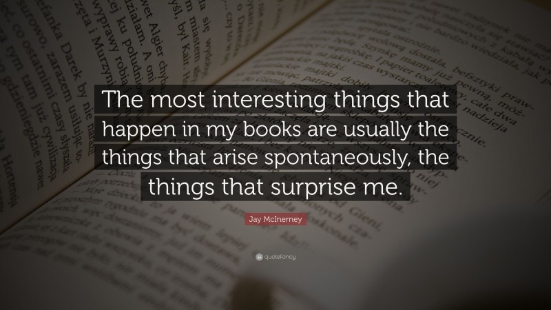 Jay McInerney Quote: “The most interesting things that happen in my books are usually the things that arise spontaneously, the things that surprise me.”