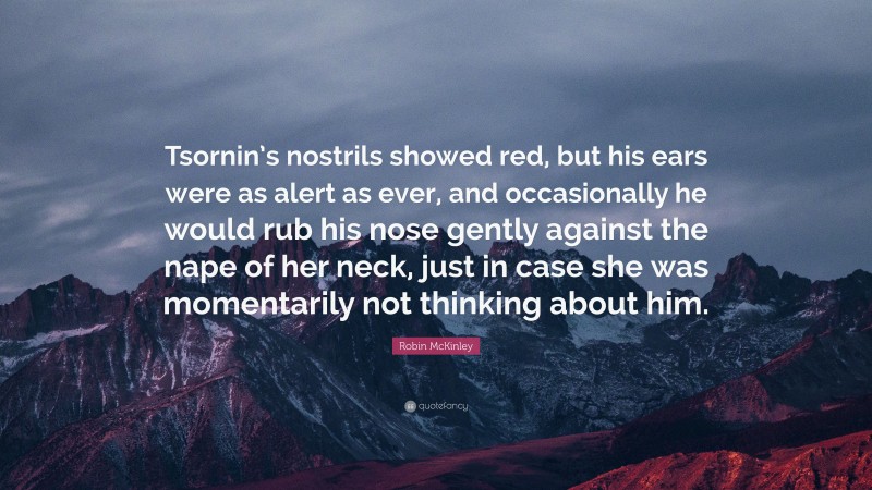 Robin McKinley Quote: “Tsornin’s nostrils showed red, but his ears were as alert as ever, and occasionally he would rub his nose gently against the nape of her neck, just in case she was momentarily not thinking about him.”