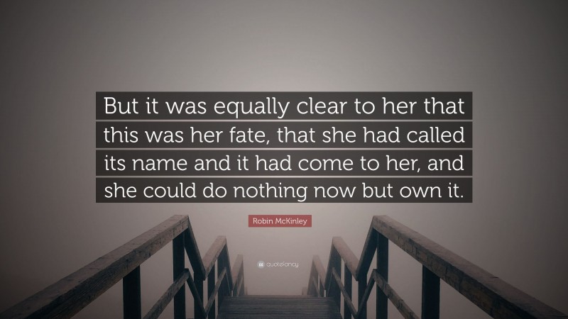 Robin McKinley Quote: “But it was equally clear to her that this was her fate, that she had called its name and it had come to her, and she could do nothing now but own it.”