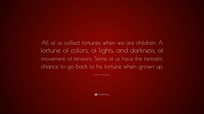 Ingmar Bergman Quote: “All of us collect fortunes when we are children. A fortune of colors, of lights, and darkness, of movement, of tensions. Some of us have the fantastic chance to go back to his fortune when grown up.”