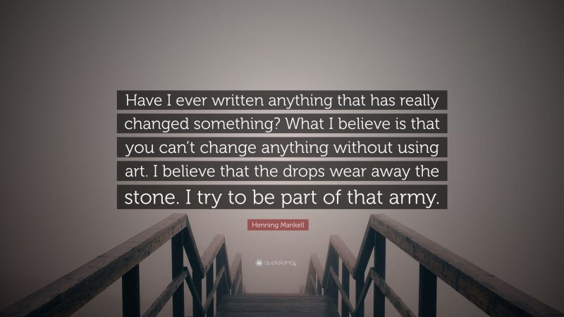 Henning Mankell Quote: “Have I ever written anything that has really changed something? What I believe is that you can’t change anything without using art. I believe that the drops wear away the stone. I try to be part of that army.”