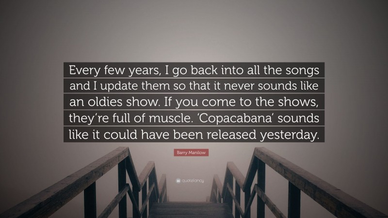 Barry Manilow Quote: “Every few years, I go back into all the songs and I update them so that it never sounds like an oldies show. If you come to the shows, they’re full of muscle. ‘Copacabana’ sounds like it could have been released yesterday.”