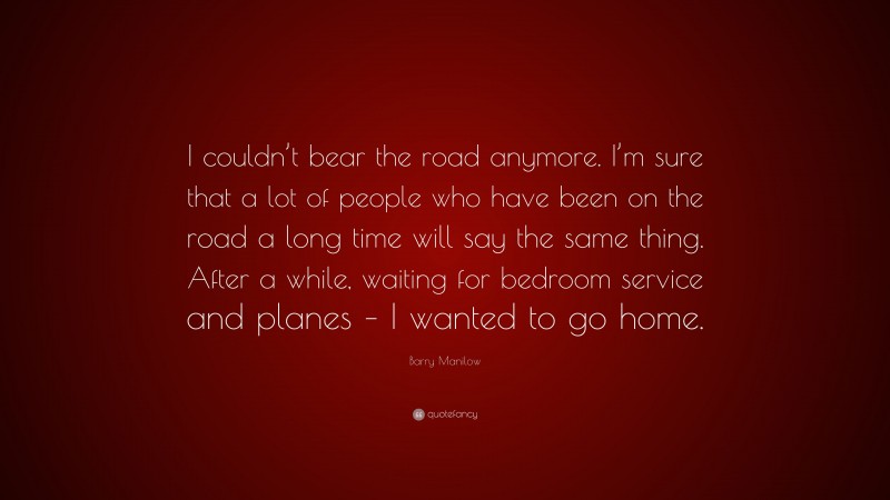 Barry Manilow Quote: “I couldn’t bear the road anymore. I’m sure that a lot of people who have been on the road a long time will say the same thing. After a while, waiting for bedroom service and planes – I wanted to go home.”