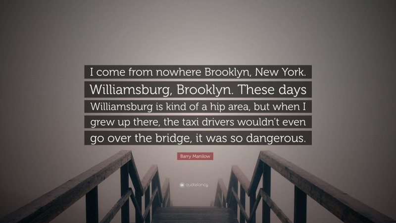 Barry Manilow Quote: “I come from nowhere Brooklyn, New York. Williamsburg, Brooklyn. These days Williamsburg is kind of a hip area, but when I grew up there, the taxi drivers wouldn’t even go over the bridge, it was so dangerous.”