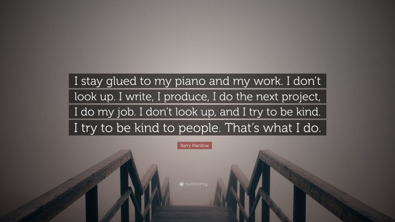 Barry Manilow Quote: “I stay glued to my piano and my work. I don’t look up. I write, I produce, I do the next project, I do my job. I don’t look up, and I try to be kind. I try to be kind to people. That’s what I do.”