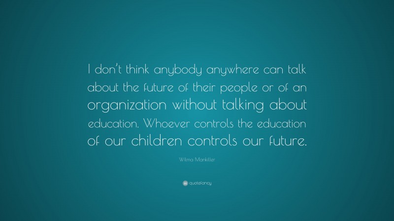 Wilma Mankiller Quote: “I don’t think anybody anywhere can talk about the future of their people or of an organization without talking about education. Whoever controls the education of our children controls our future.”