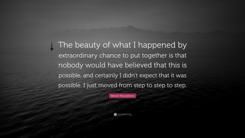 Benoit Mandelbrot Quote: “The beauty of what I happened by extraordinary chance to put together is that nobody would have believed that this is possible, and certainly I didn’t expect that it was possible. I just moved from step to step to step.”