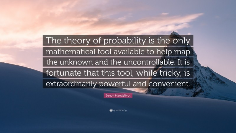Benoit Mandelbrot Quote: “The theory of probability is the only mathematical tool available to help map the unknown and the uncontrollable. It is fortunate that this tool, while tricky, is extraordinarily powerful and convenient.”