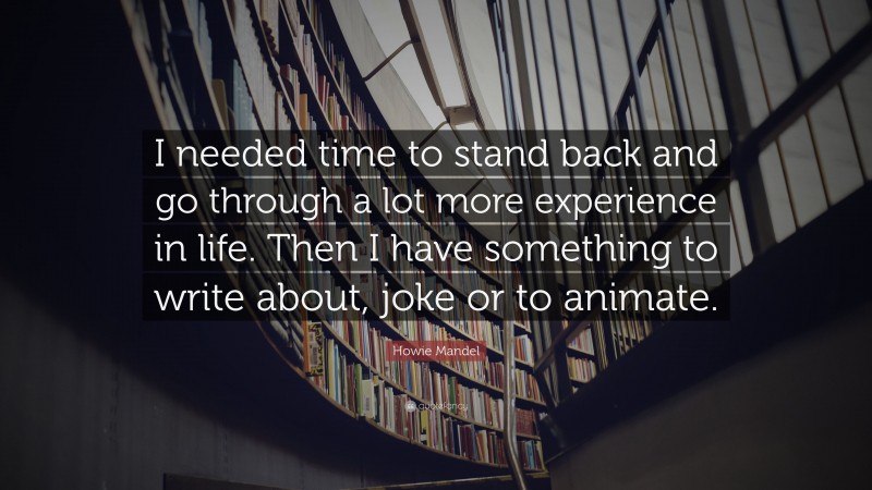 Howie Mandel Quote: “I needed time to stand back and go through a lot more experience in life. Then I have something to write about, joke or to animate.”