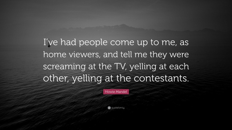 Howie Mandel Quote: “I’ve had people come up to me, as home viewers, and tell me they were screaming at the TV, yelling at each other, yelling at the contestants.”