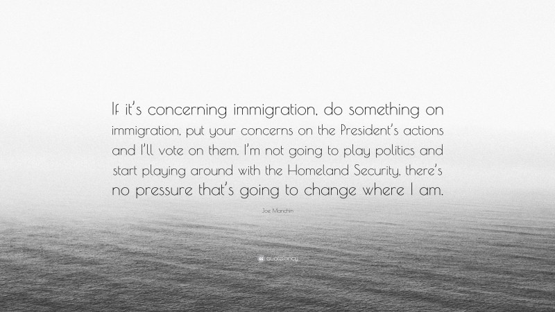 Joe Manchin Quote: “If it’s concerning immigration, do something on immigration, put your concerns on the President’s actions and I’ll vote on them. I’m not going to play politics and start playing around with the Homeland Security, there’s no pressure that’s going to change where I am.”