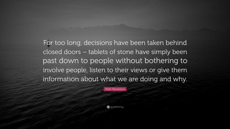 Peter Mandelson Quote: “For too long, decisions have been taken behind closed doors – tablets of stone have simply been past down to people without bothering to involve people, listen to their views or give them information about what we are doing and why.”