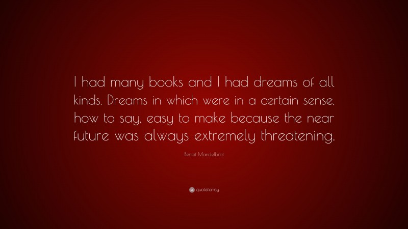 Benoit Mandelbrot Quote: “I had many books and I had dreams of all kinds. Dreams in which were in a certain sense, how to say, easy to make because the near future was always extremely threatening.”