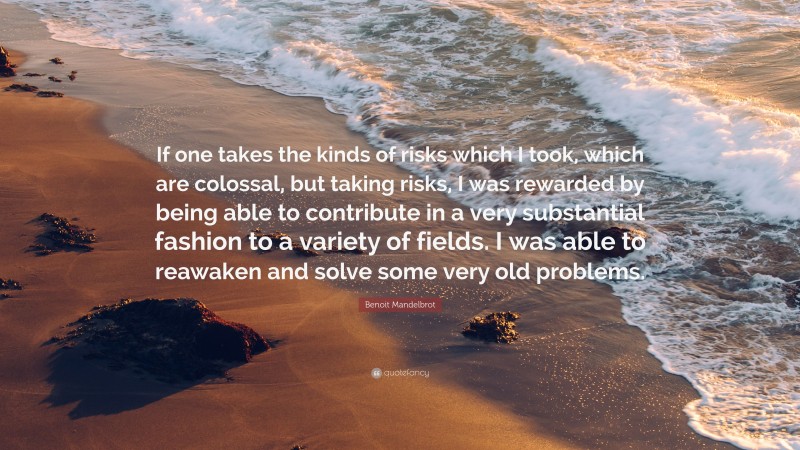 Benoit Mandelbrot Quote: “If one takes the kinds of risks which I took, which are colossal, but taking risks, I was rewarded by being able to contribute in a very substantial fashion to a variety of fields. I was able to reawaken and solve some very old problems.”