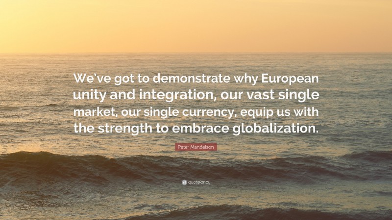Peter Mandelson Quote: “We’ve got to demonstrate why European unity and integration, our vast single market, our single currency, equip us with the strength to embrace globalization.”