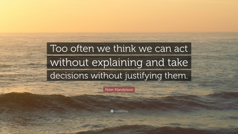 Peter Mandelson Quote: “Too often we think we can act without explaining and take decisions without justifying them.”