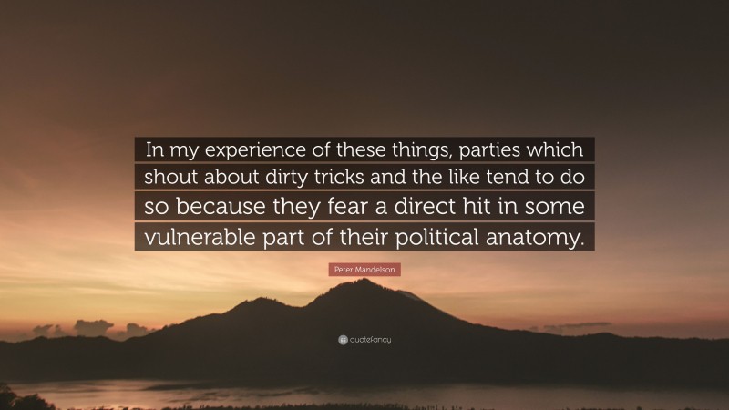 Peter Mandelson Quote: “In my experience of these things, parties which shout about dirty tricks and the like tend to do so because they fear a direct hit in some vulnerable part of their political anatomy.”