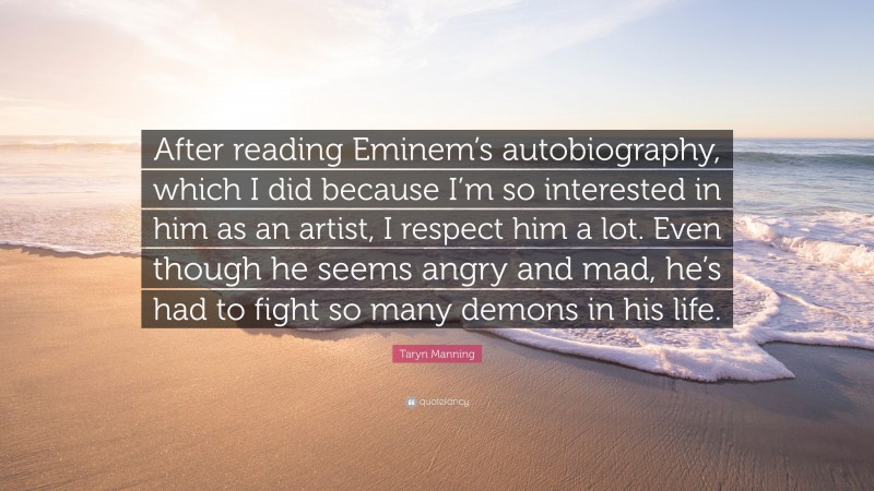 Taryn Manning Quote: “After reading Eminem’s autobiography, which I did because I’m so interested in him as an artist, I respect him a lot. Even though he seems angry and mad, he’s had to fight so many demons in his life.”