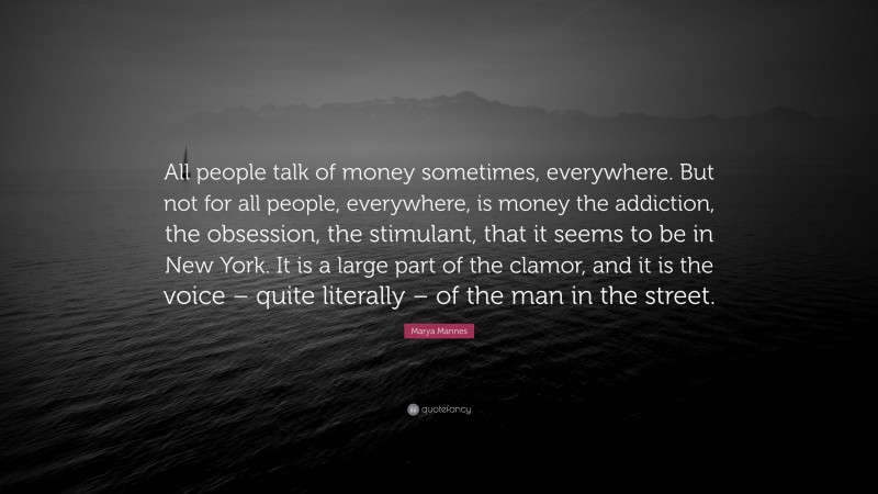 Marya Mannes Quote: “All people talk of money sometimes, everywhere. But not for all people, everywhere, is money the addiction, the obsession, the stimulant, that it seems to be in New York. It is a large part of the clamor, and it is the voice – quite literally – of the man in the street.”
